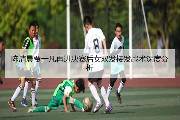 陈清晨贾一凡再进决赛后女双发接发战术深度分析